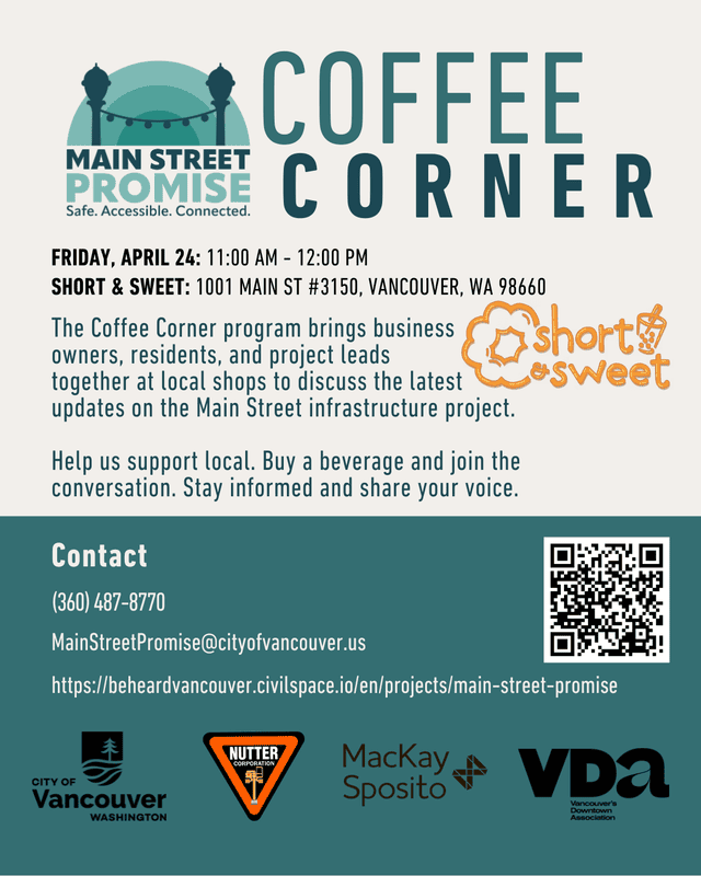 Flyer titled “Coffee Corner” from Main Street Promise. Event is Friday, April 24, 11:00 AM–12:00 PM at Short & Sweet, 1001 Main St #3150, Vancouver, WA 98660. The Coffee Corner program brings business owners, residents, and project leads together at local shops to discuss updates on the Main Street infrastructure project. Attendees are encouraged to support local businesses, buy a beverage, and join the conversation. Contact information includes phone (360) 487-8770, email MainStreetPromise@cityofvancouver.us , and a project website link. A QR code is included. Logos for the City of Vancouver, Nutter Corporation, MacKay Sposito, and Vancouver’s Downtown Association appear at the bottom.