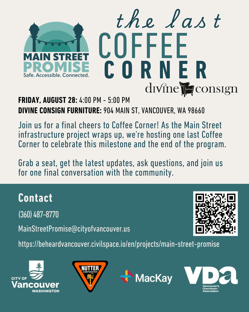 Flyer titled “Coffee Corner” from Main Street Promise. Event is Friday, August 28, 4:00 p.m. to 5 p.m. at Divine Consign, 904 Main Street, Vancouver, WA 98660. The Coffee Corner program brings business owners, residents, and project leads together at local shops to discuss updates on the Main Street infrastructure project. Attendees are encouraged to support local businesses, buy a beverage, and join the conversation. Contact information includes phone (360) 487-8770, email MainStreetPromise@cityofvancouver.us , and a project website link. A QR code is included. Logos for the City of Vancouver, Nutter Corporation, MacKay Sposito, and Vancouver’s Downtown Association appear at the bottom.