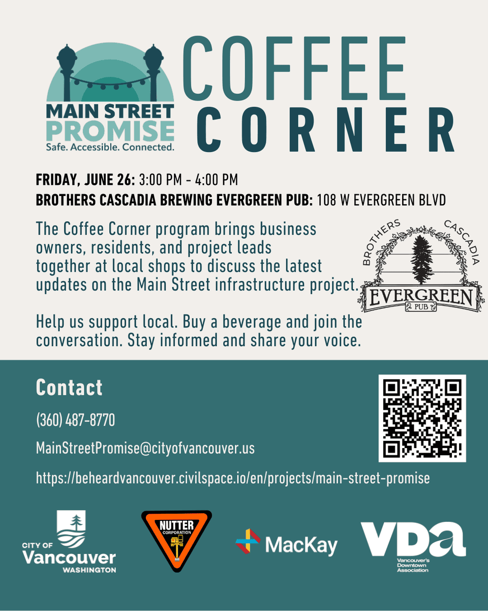 Flyer titled “Coffee Corner” from Main Street Promise. Event is Friday, June 26, 3:00 PM - 4:00 PM at Brothers Cascadia Brewing Evergreen Pub, 108 W Evergreen Blvd, Vancouver, WA 98660. The Coffee Corner program brings business owners, residents, and project leads together at local shops to discuss updates on the Main Street infrastructure project. Attendees are encouraged to support local businesses, buy a beverage, and join the conversation. Contact information includes phone (360) 487-8770, email MainStreetPromise@cityofvancouver.us , and a project website link. A QR code is included. Logos for the City of Vancouver, Nutter Corporation, MacKay Sposito, and Vancouver’s Downtown Association appear at the bottom.